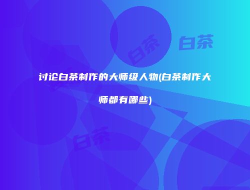 讨论白茶制作的大师级人物(白茶制作大师都有哪些)
