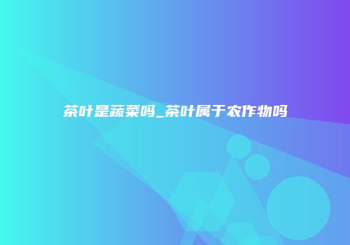 茶叶是蔬菜吗_茶叶属于农作物吗