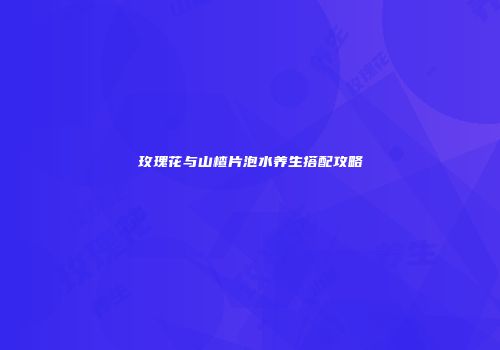 玫瑰花与山楂片泡水养生搭配攻略
