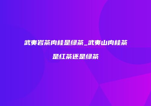 武夷岩茶肉桂是绿茶_武夷山肉桂茶是红茶还是绿茶