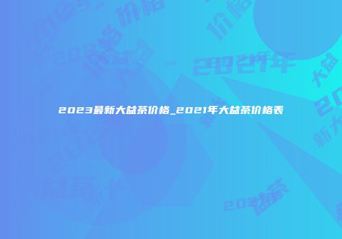 2023最新大益茶价格_2021年大益茶价格表