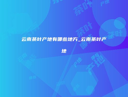 云南茶叶产地有哪些地方_云南茶叶产地