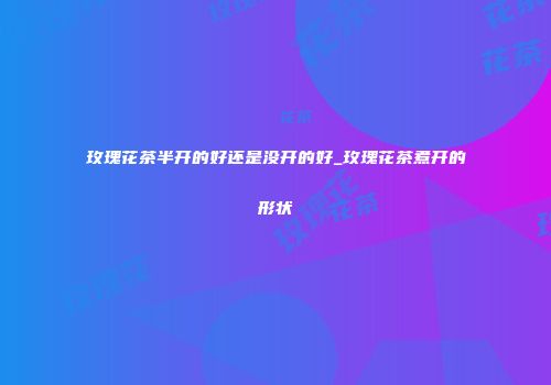 玫瑰花茶半开的好还是没开的好_玫瑰花茶煮开的形状