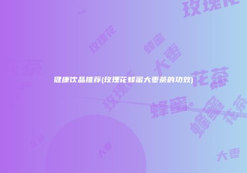 健康饮品推荐(玫瑰花蜂蜜大枣茶的功效)
