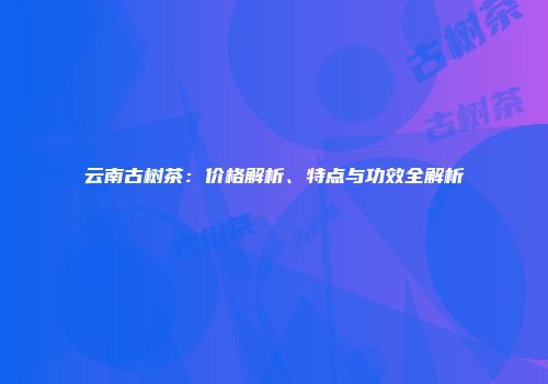 云南古树茶：价格解析、特点与功效全解析
