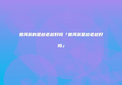 普洱茶的是越老越好吗「普洱茶是越老越好吗」