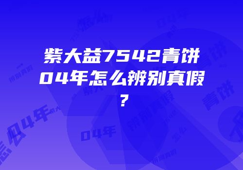 紫大益7542青饼04年怎么辨别真假？