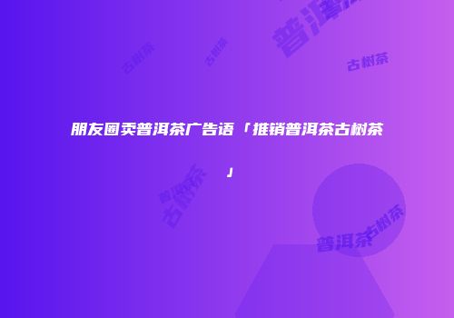 朋友圈卖普洱茶广告语「推销普洱茶古树茶」