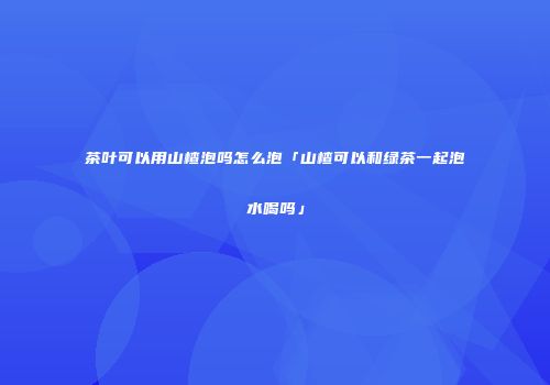 茶叶可以用山楂泡吗怎么泡「山楂可以和绿茶一起泡水喝吗」