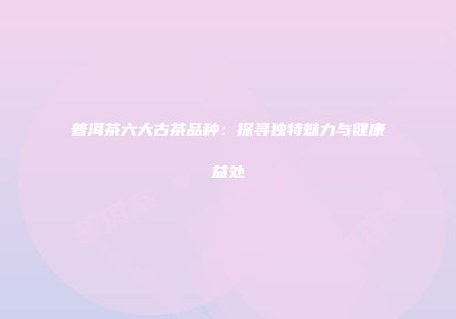 普洱茶六大古茶品种：探寻独特魅力与健康益处