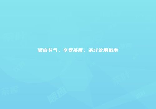 顺应节气，享受茶香：茶叶饮用指南