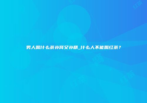 男人喝什么茶补肾又补精_什么人不能喝红茶？