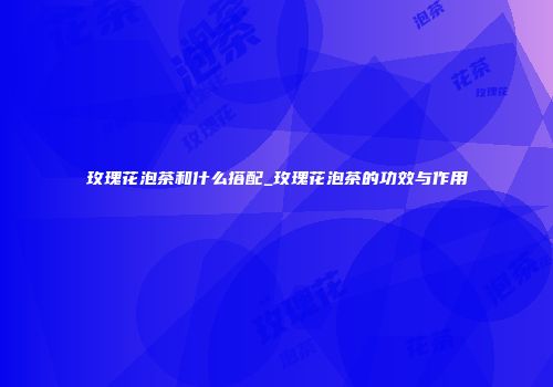 玫瑰花泡茶和什么搭配_玫瑰花泡茶的功效与作用