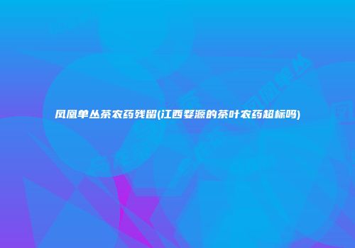 凤凰单丛茶农药残留(江西婺源的茶叶农药超标吗)