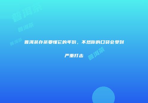 普洱茶存茶要懂它的年份，不然你的口袋会受到严重打击