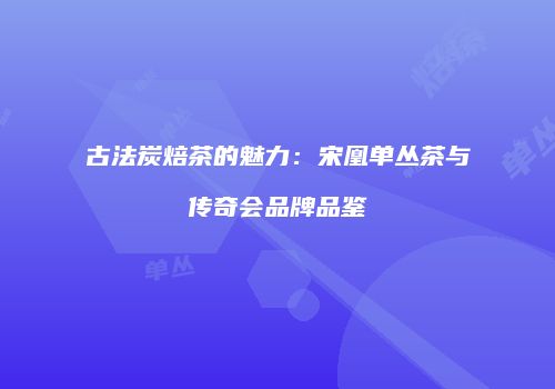 古法炭焙茶的魅力：宋凰单丛茶与传奇会品牌品鉴