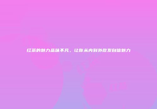 红茶的魅力品味不凡，让你从内到外散发自信魅力