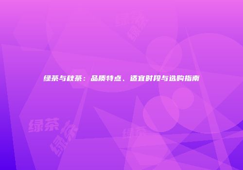 绿茶与秋茶：品质特点、适宜时段与选购指南