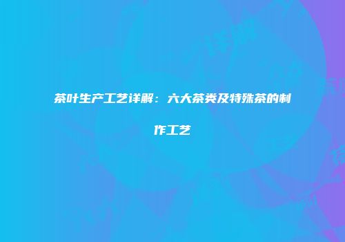 茶叶生产工艺详解：六大茶类及特殊茶的制作工艺
