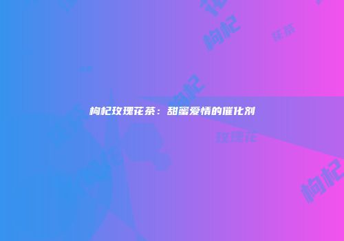 枸杞玫瑰花茶：甜蜜爱情的催化剂