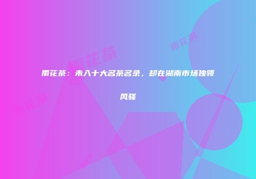 雨花茶：未入十大名茶名录，却在湖南市场独领风骚