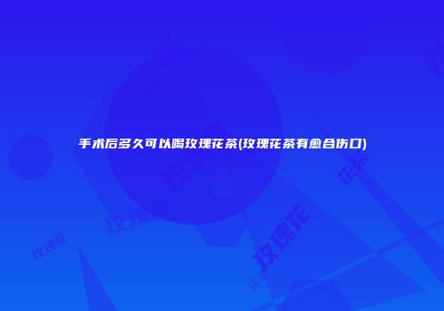 手术后多久可以喝玫瑰花茶(玫瑰花茶有愈合伤口)