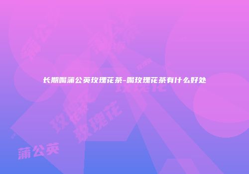 长期喝蒲公英玫瑰花茶-喝玫瑰花茶有什么好处