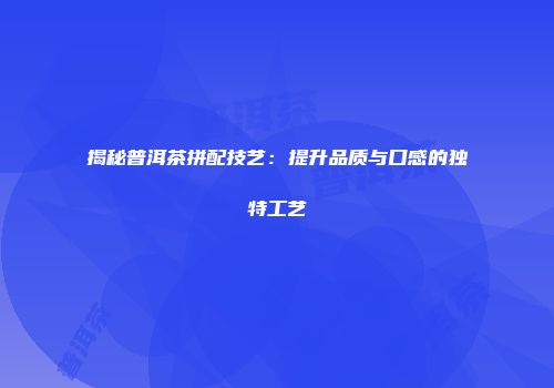 揭秘普洱茶拼配技艺：提升品质与口感的独特工艺