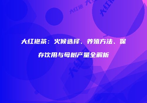 大红袍茶：火候选择、养殖方法、保存饮用与母树产量全解析