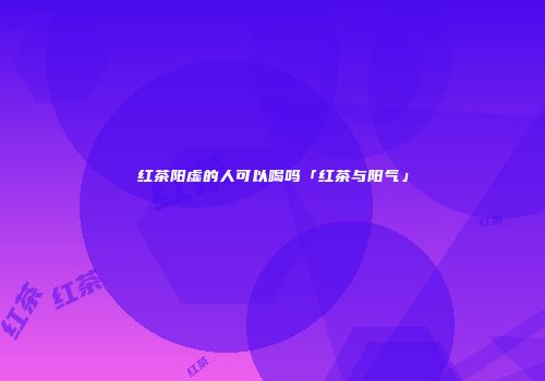 红茶阳虚的人可以喝吗「红茶与阳气」