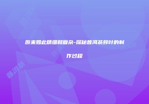 原来如此精细和复杂-探秘普洱茶鲜叶的制作过程