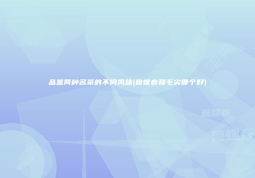 品鉴两种名茶的不同风味(碧螺春和毛尖哪个好)