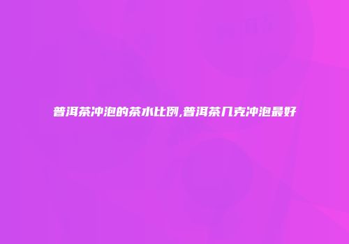 普洱茶冲泡的茶水比例,普洱茶几克冲泡最好