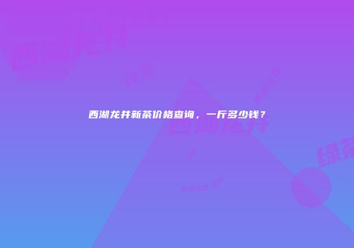 西湖龙井新茶价格查询，一斤多少钱？
