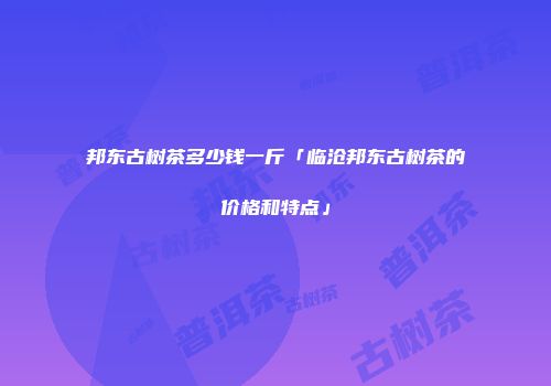 邦东古树茶多少钱一斤「临沧邦东古树茶的价格和特点」