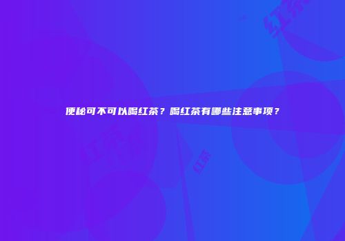 便秘可不可以喝红茶？喝红茶有哪些注意事项？