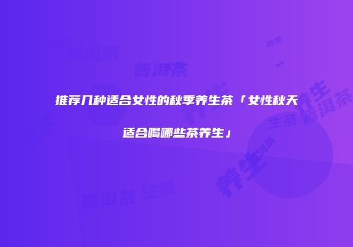 推荐几种适合女性的秋季养生茶「女性秋天适合喝哪些茶养生」