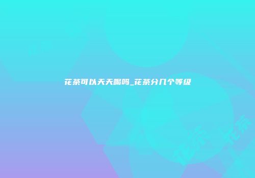 花茶可以天天喝吗_花茶分几个等级