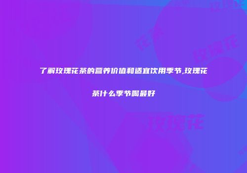 了解玫瑰花茶的营养价值和适宜饮用季节,玫瑰花茶什么季节喝最好