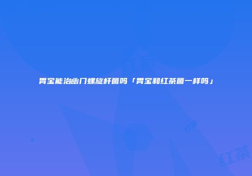 胃宝能治幽门螺旋杆菌吗「胃宝和红茶菌一样吗」