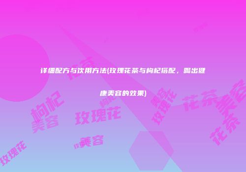 详细配方与饮用方法(玫瑰花茶与枸杞搭配，喝出健康美容的效果)