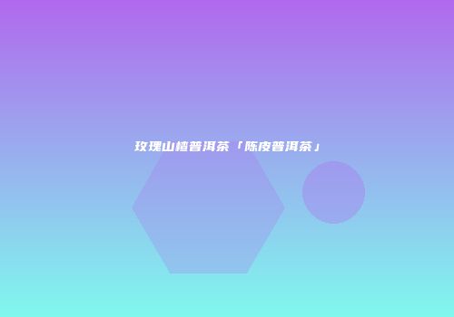 玫瑰山楂普洱茶「陈皮普洱茶」