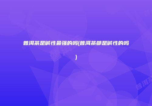 普洱茶是碱性最强的吗(普洱茶都是碱性的吗)