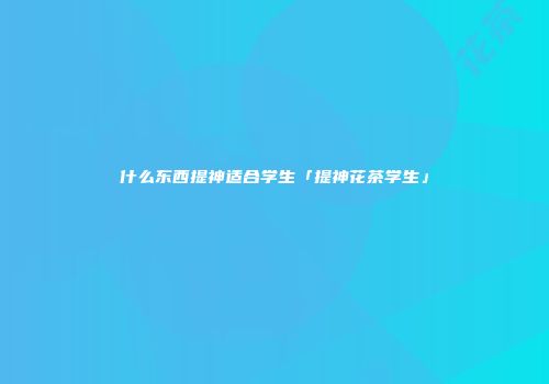 什么东西提神适合学生「提神花茶学生」