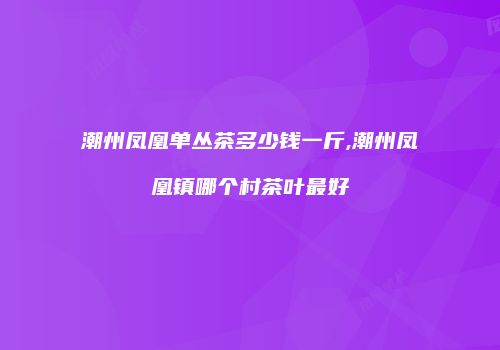 潮州凤凰单丛茶多少钱一斤,潮州凤凰镇哪个村茶叶最好