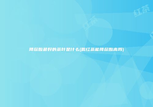 降尿酸最好的茶叶是什么(喝红茶能降尿酸高吗)