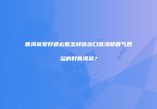 普洱茶爱好者必看怎样做出口感浓郁香气四溢的好普洱茶？