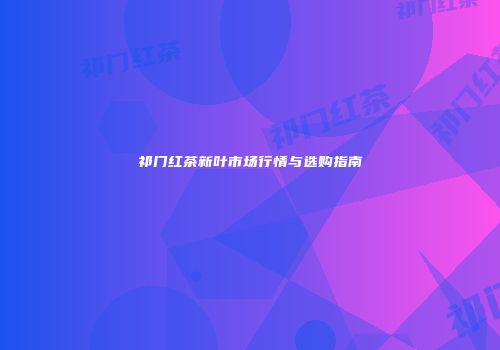 祁门红茶新叶市场行情与选购指南