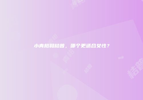 小青柑和桔普，哪个更适合女性？