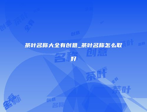 茶叶名称大全有创意_茶叶名称怎么取好